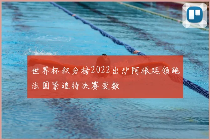 世界杯积分榜2022出炉阿根廷领跑法国紧追待决赛变数