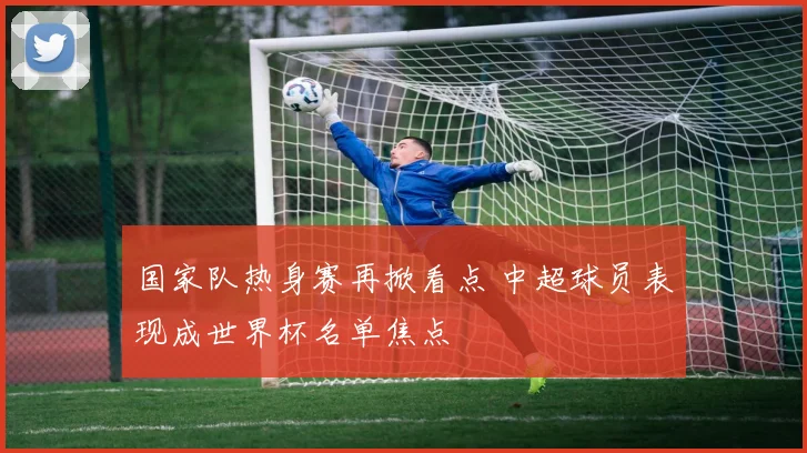 国家队热身赛再掀看点 中超球员表现成世界杯名单焦点