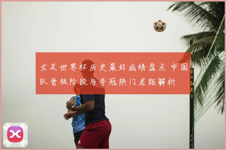 女足世界杯历史最好成绩盘点 中国队晋级阶段与夺冠热门差距解析