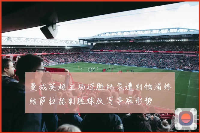 曼城英超主场连胜纪录遭利物浦终结萨拉赫制胜球改写争冠形势