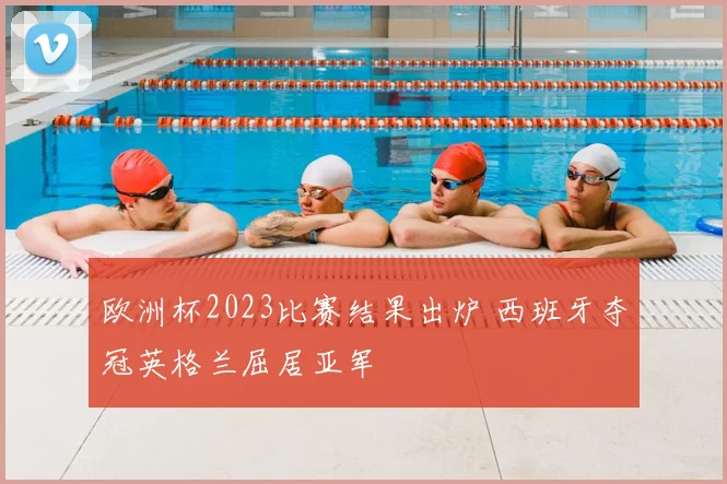 欧洲杯2023比赛结果出炉 西班牙夺冠英格兰屈居亚军