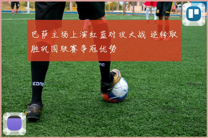 巴萨主场上演红蓝对攻大战 逆转取胜巩固联赛争冠优势