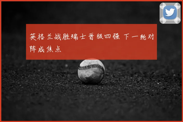 英格兰战胜瑞士晋级四强 下一轮对阵成焦点