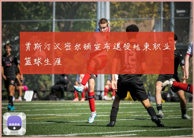 贾斯汀汉密尔顿宣布退役结束职业篮球生涯