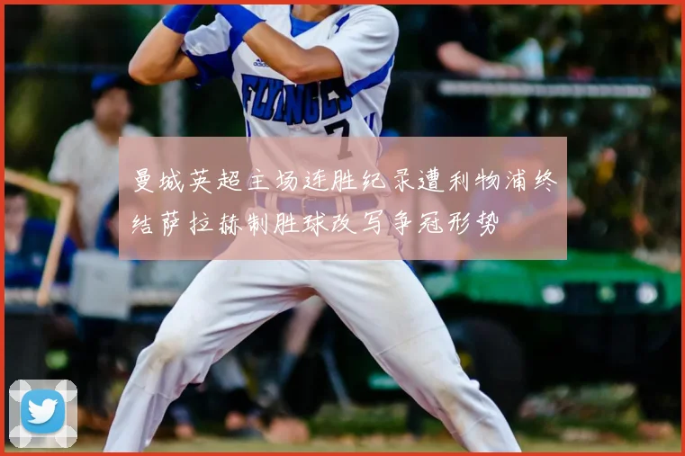 曼城英超主场连胜纪录遭利物浦终结萨拉赫制胜球改写争冠形势