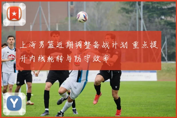 上海男篮近期调整备战计划 重点提升内线轮转与防守效率
