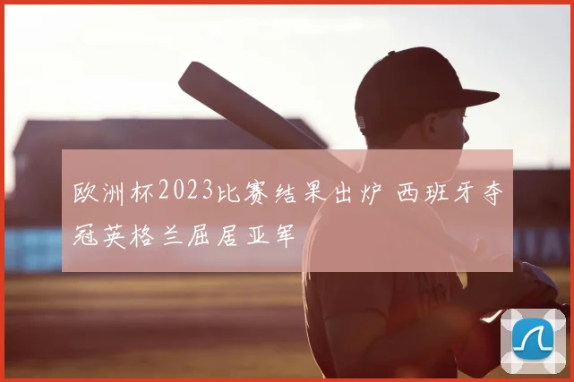 欧洲杯2023比赛结果出炉 西班牙夺冠英格兰屈居亚军
