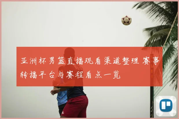 亚洲杯男篮直播观看渠道整理 赛事转播平台与赛程看点一览
