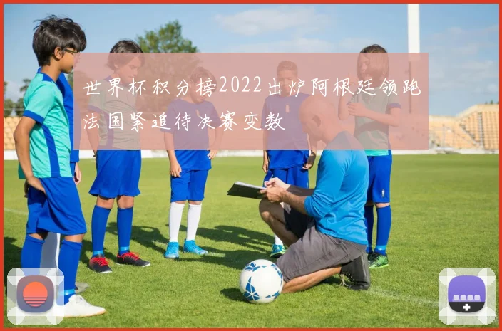 世界杯积分榜2022出炉阿根廷领跑法国紧追待决赛变数