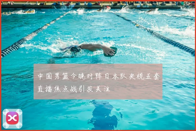 中国男篮今晚对阵日本队央视五套直播焦点战引发关注