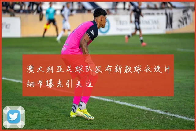 澳大利亚足球队发布新款球衣设计细节曝光引关注