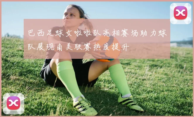 巴西足球女啦啦队亮相赛场助力球队展现南美联赛热度提升