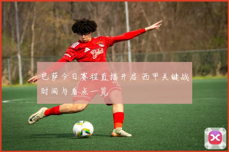 巴萨今日赛程直播开启 西甲关键战时间与看点一览