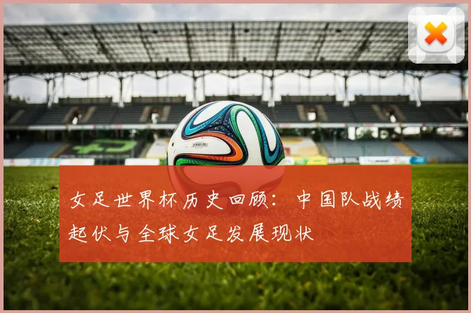 女足世界杯历史回顾：中国队战绩起伏与全球女足发展现状