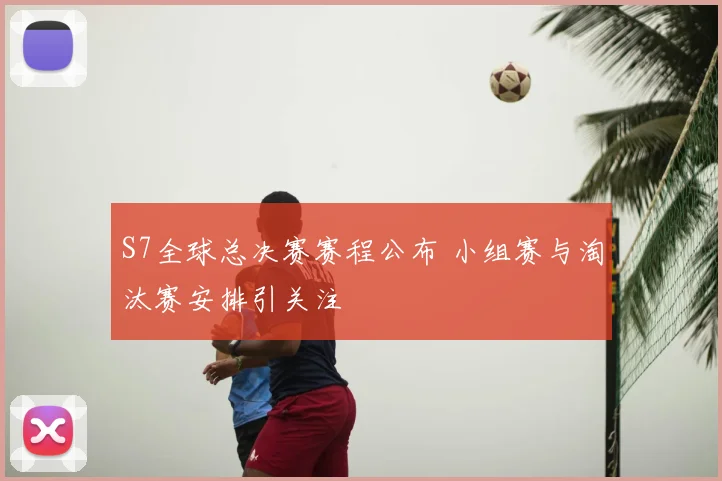 S7全球总决赛赛程公布 小组赛与淘汰赛安排引关注