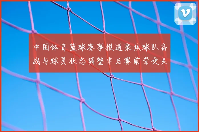 中国体育篮球赛事报道聚焦球队备战与球员状态调整季后赛前景受关注
