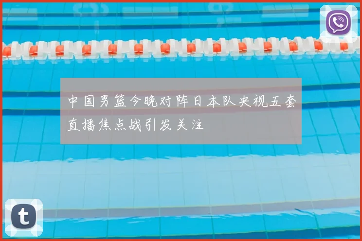 中国男篮今晚对阵日本队央视五套直播焦点战引发关注