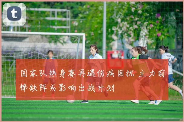 国家队热身赛再遇伤病困扰 主力前锋缺阵或影响出战计划