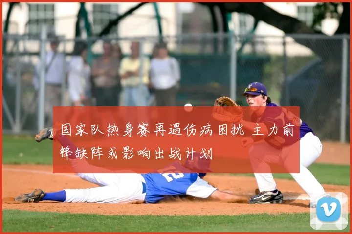 国家队热身赛再遇伤病困扰 主力前锋缺阵或影响出战计划