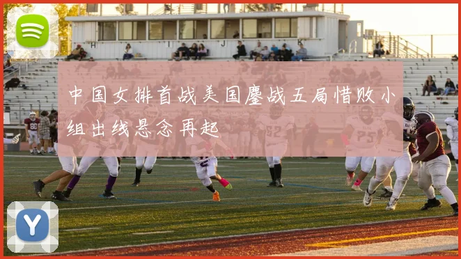 中国女排首战美国鏖战五局惜败小组出线悬念再起