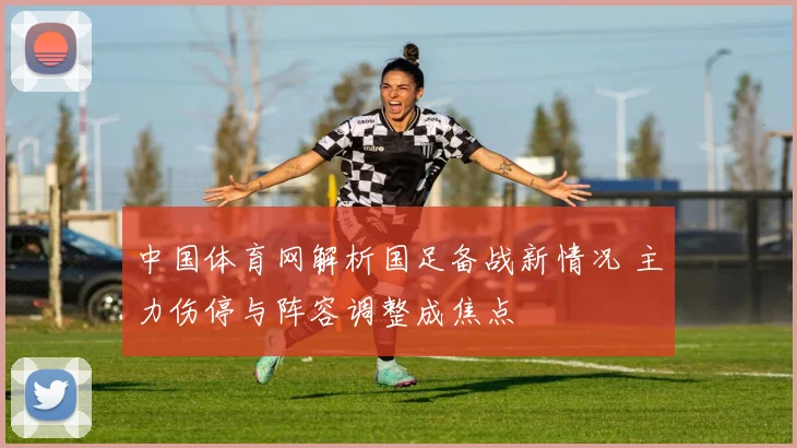 中国体育网解析国足备战新情况 主力伤停与阵容调整成焦点
