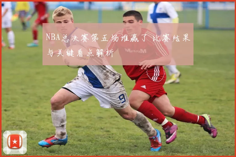 NBA总决赛第五场谁赢了 比赛结果与关键看点解析