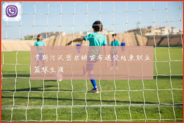 贾斯汀汉密尔顿宣布退役结束职业篮球生涯