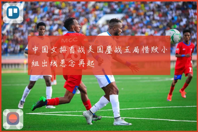中国女排首战美国鏖战五局惜败小组出线悬念再起