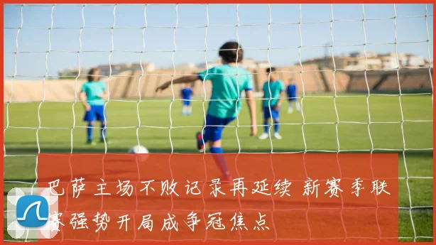 巴萨主场不败记录再延续 新赛季联赛强势开局成争冠焦点