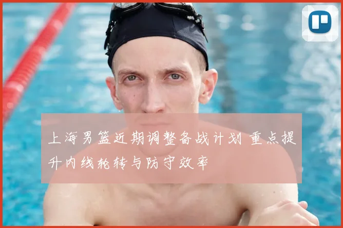 上海男篮近期调整备战计划 重点提升内线轮转与防守效率