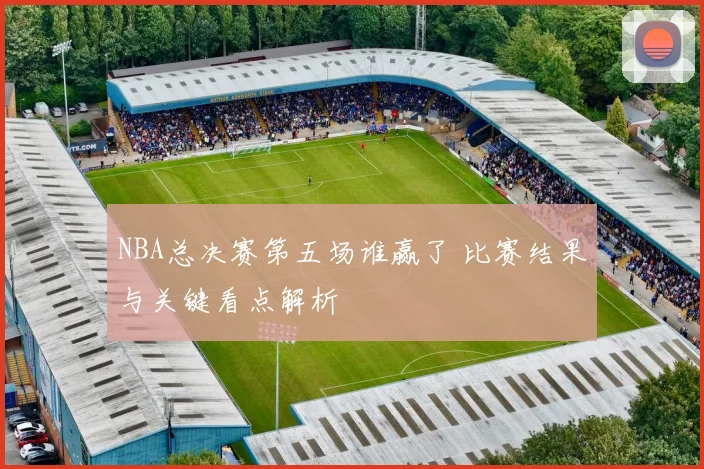 NBA总决赛第五场谁赢了 比赛结果与关键看点解析
