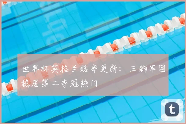 世界杯英格兰赔率更新:三狮军团稳居第二夺冠热门