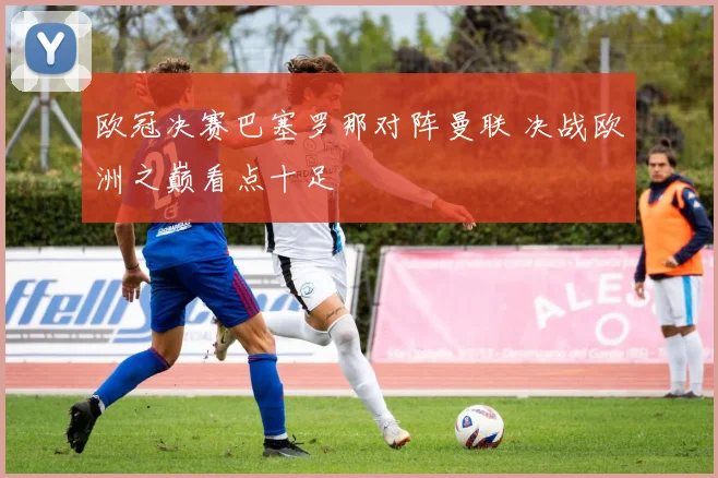 欧冠决赛巴塞罗那对阵曼联 决战欧洲之巅看点十足